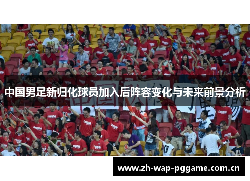 中国男足新归化球员加入后阵容变化与未来前景分析 中国男足新归化球员加入后阵容变化与未来前景分析